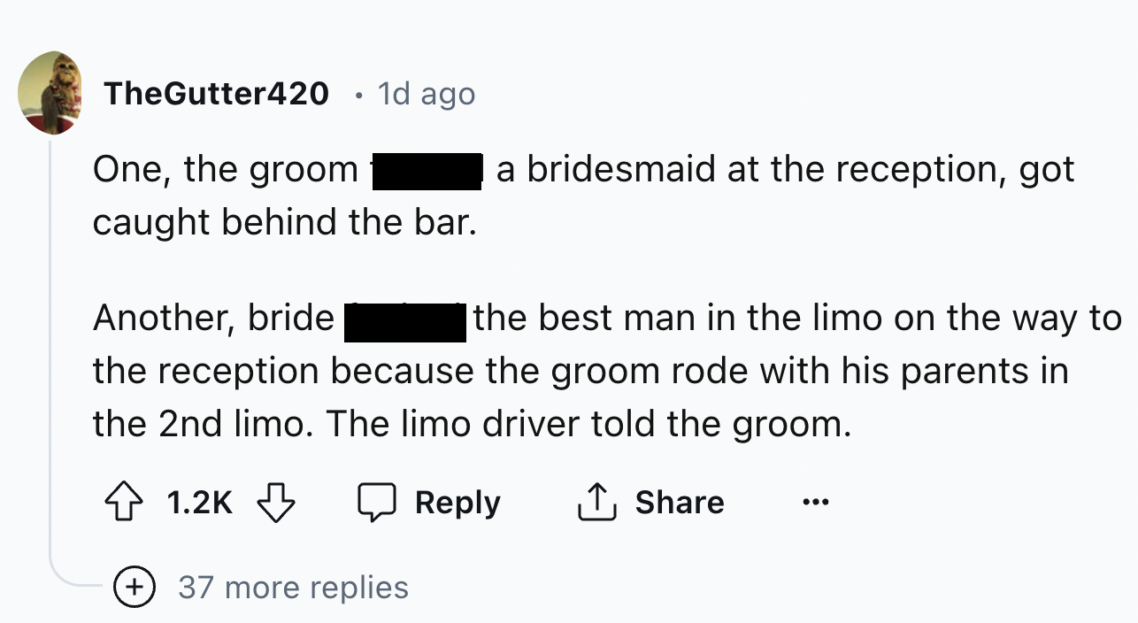 number - TheGutter420 1d ago One, the groom caught behind the bar. Another, bride a bridesmaid at the reception, got the best man in the limo on the way to the reception because the groom rode with his parents in the 2nd limo. The limo driver told the gro